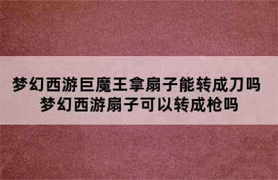 梦幻西游巨魔王拿扇子能转成刀吗 梦幻西游扇子可以转成枪吗